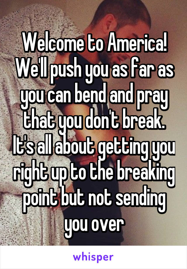 Welcome to America! We'll push you as far as you can bend and pray that you don't break. It's all about getting you right up to the breaking point but not sending you over