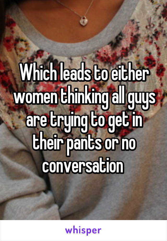 Which leads to either women thinking all guys are trying to get in their pants or no conversation 