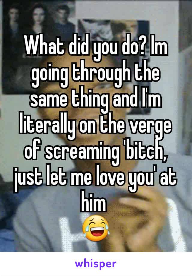 What did you do? Im going through the same thing and I'm literally on the verge of screaming 'bitch, just let me love you' at him 
😂