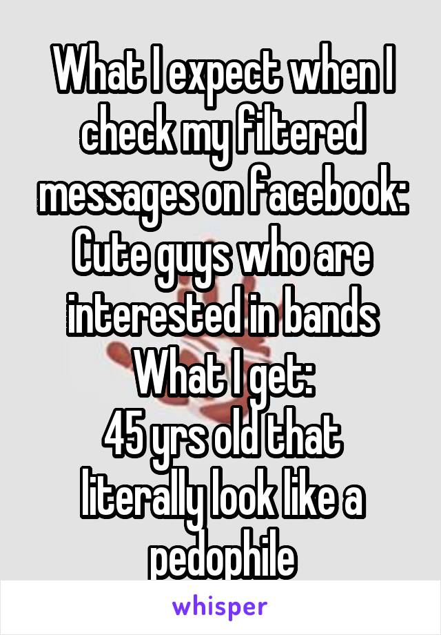 What I expect when I check my filtered messages on facebook:
Cute guys who are interested in bands
What I get:
45 yrs old that literally look like a pedophile