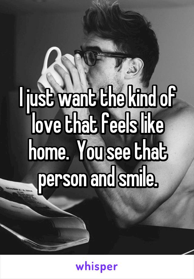 I just want the kind of love that feels like home.  You see that person and smile.