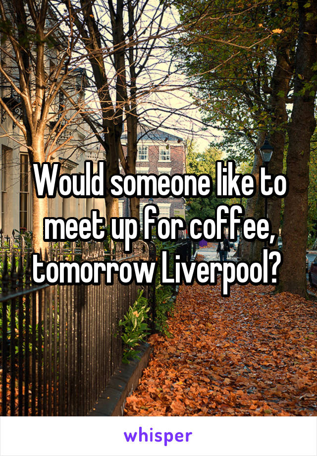 Would someone like to meet up for coffee, tomorrow Liverpool? 