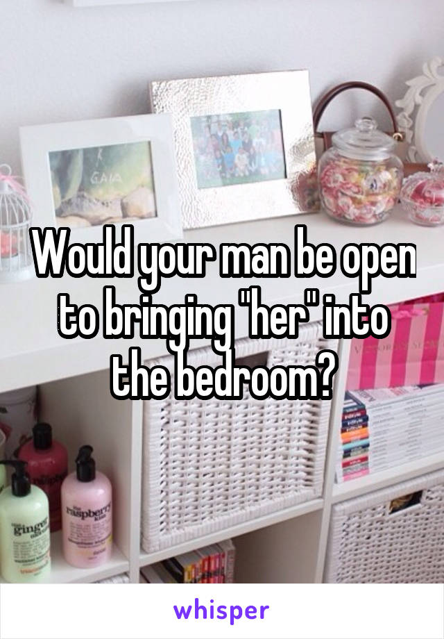 Would your man be open to bringing "her" into the bedroom?