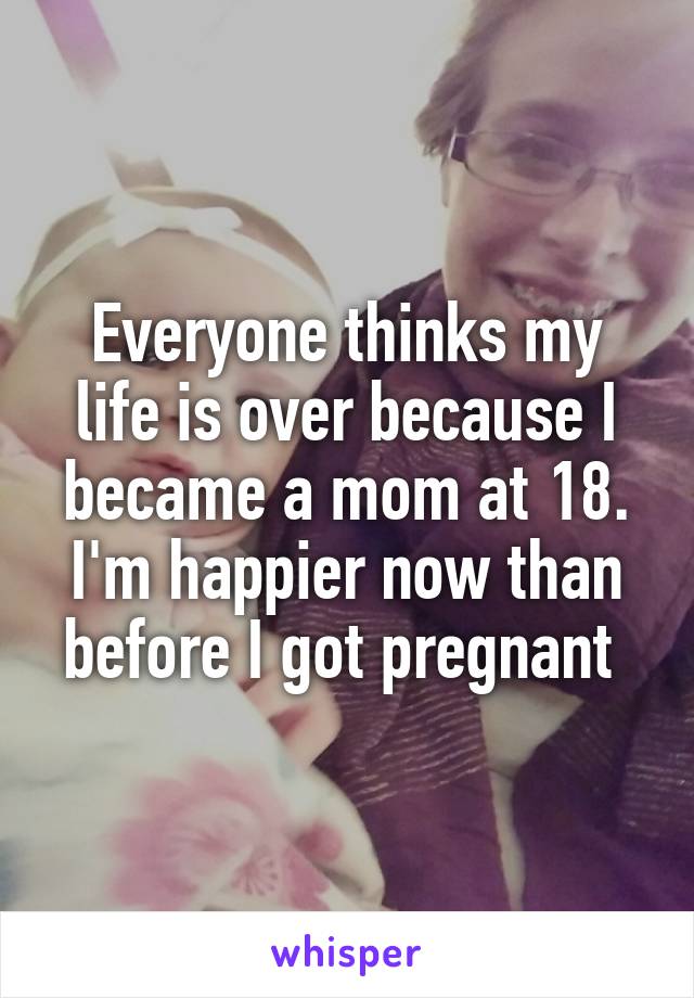 Everyone thinks my life is over because I became a mom at 18. I'm happier now than before I got pregnant 