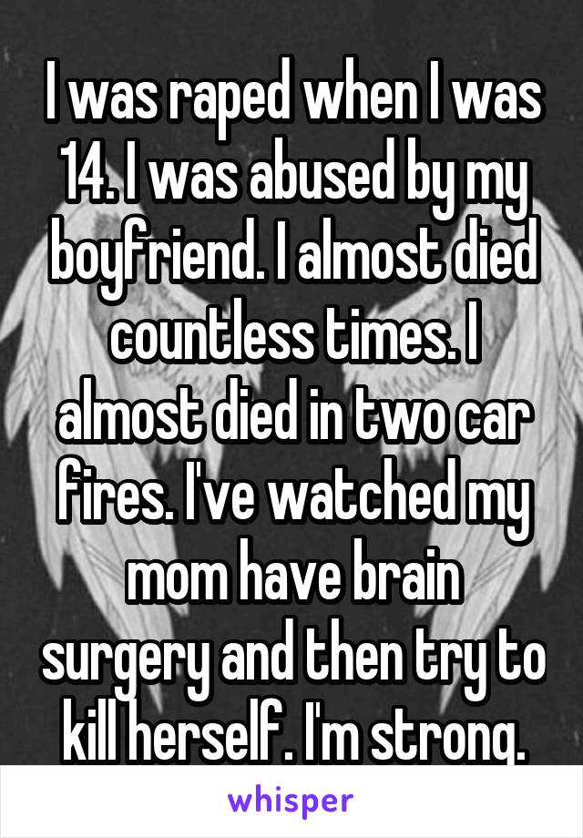 I was raped when I was 14. I was abused by my boyfriend. I almost died countless times. I almost died in two car fires. I've watched my mom have brain surgery and then try to kill herself. I'm strong.