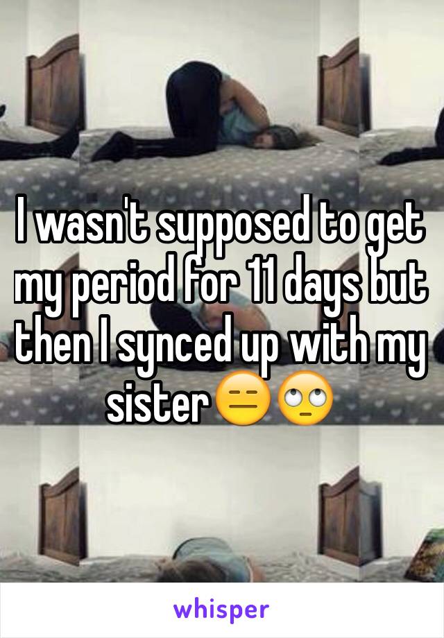 I wasn't supposed to get my period for 11 days but then I synced up with my sister😑🙄