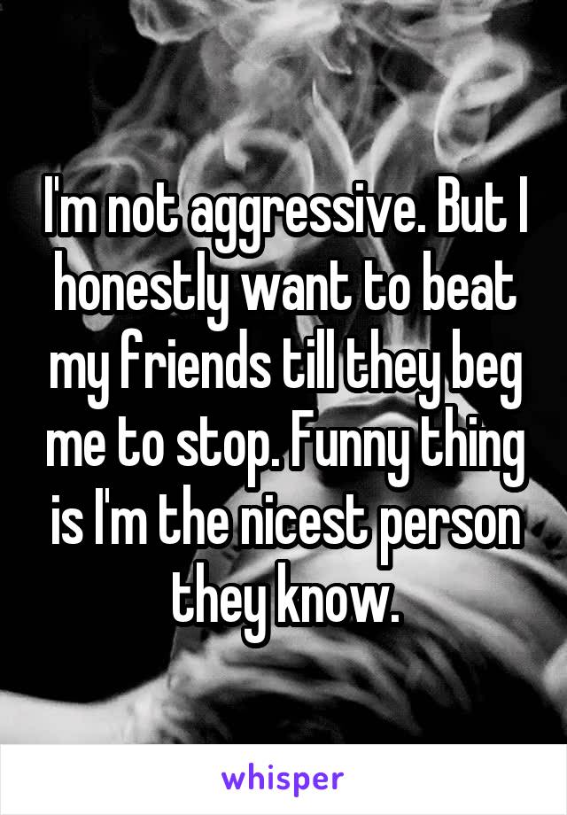 I'm not aggressive. But I honestly want to beat my friends till they beg me to stop. Funny thing is I'm the nicest person they know.