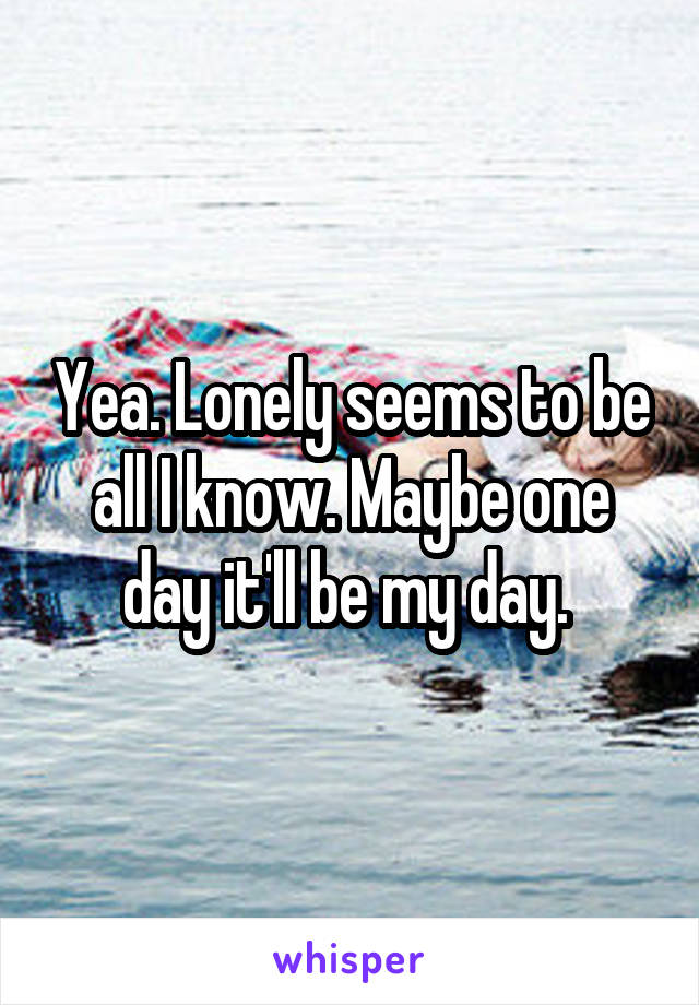 Yea. Lonely seems to be all I know. Maybe one day it'll be my day. 