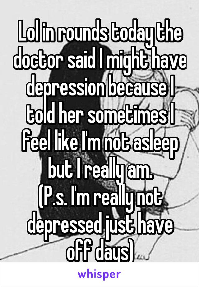 Lol in rounds today the doctor said I might have depression because I told her sometimes I feel like I'm not asleep but I really am.
(P.s. I'm really not depressed just have off days)