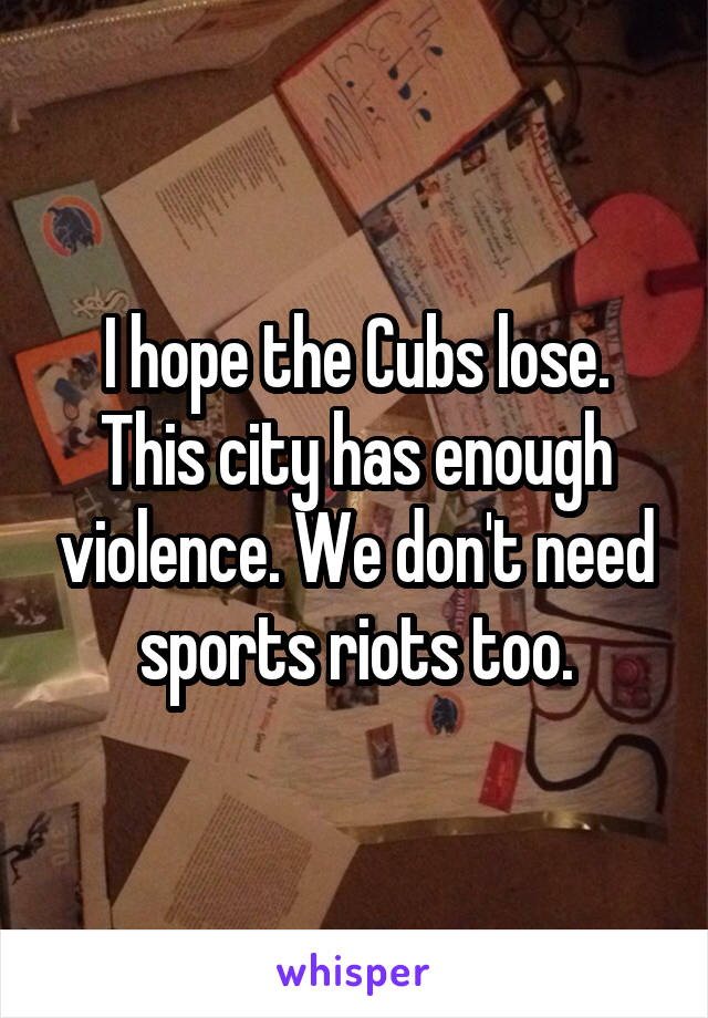 I hope the Cubs lose. This city has enough violence. We don't need sports riots too.