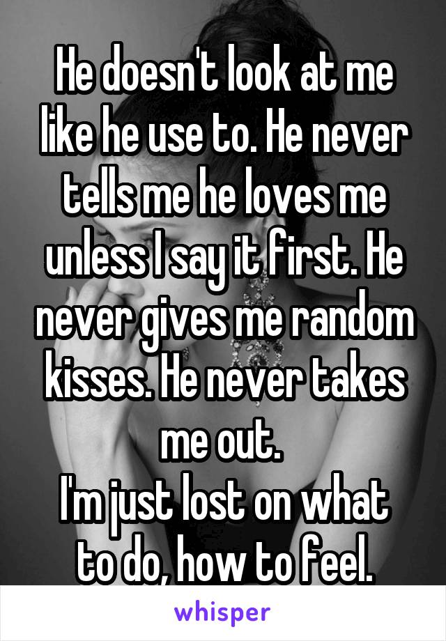 He doesn't look at me like he use to. He never tells me he loves me unless I say it first. He never gives me random kisses. He never takes me out. 
I'm just lost on what to do, how to feel.