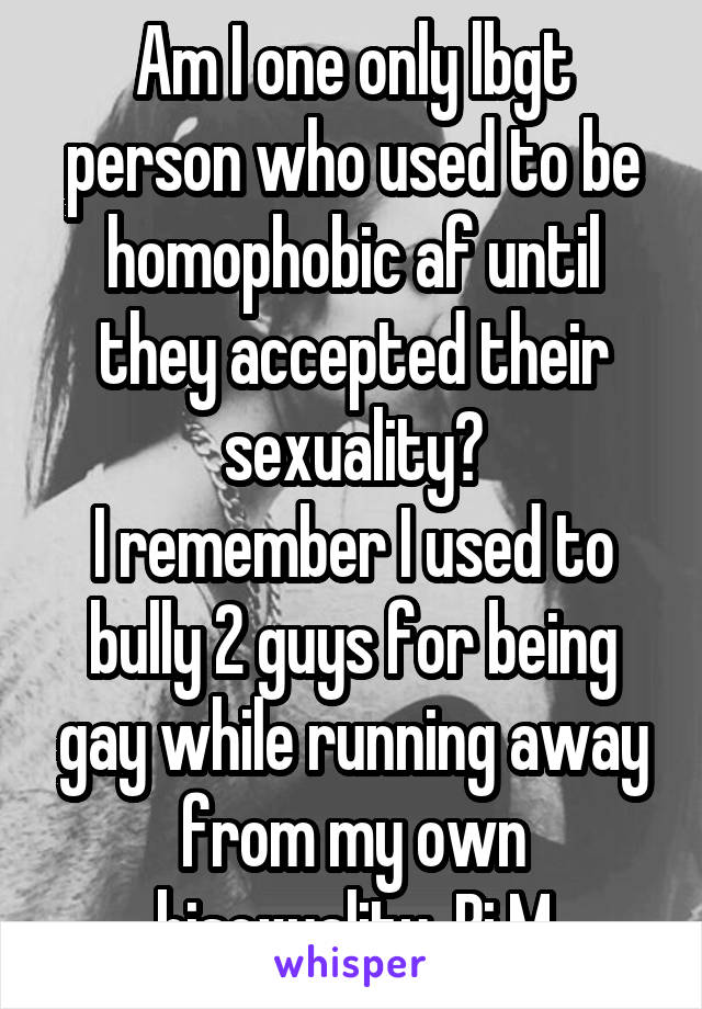 Am I one only lbgt person who used to be homophobic af until they accepted their sexuality?
I remember I used to bully 2 guys for being gay while running away from my own bisexuality  Bi M