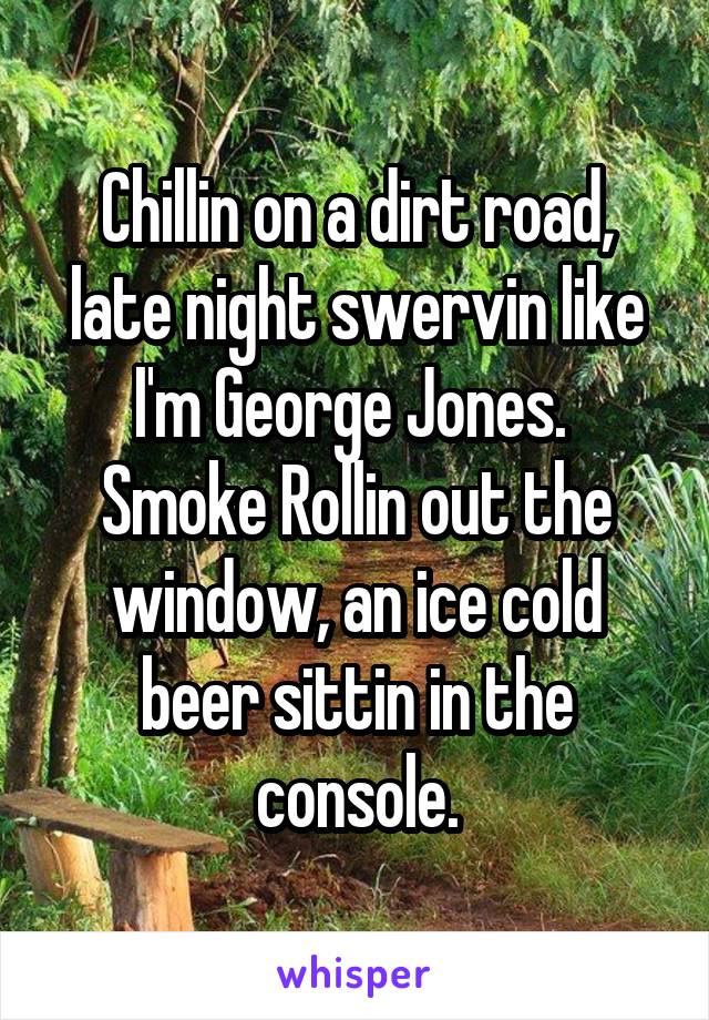 Chillin on a dirt road, late night swervin like I'm George Jones.  Smoke Rollin out the window, an ice cold beer sittin in the console.