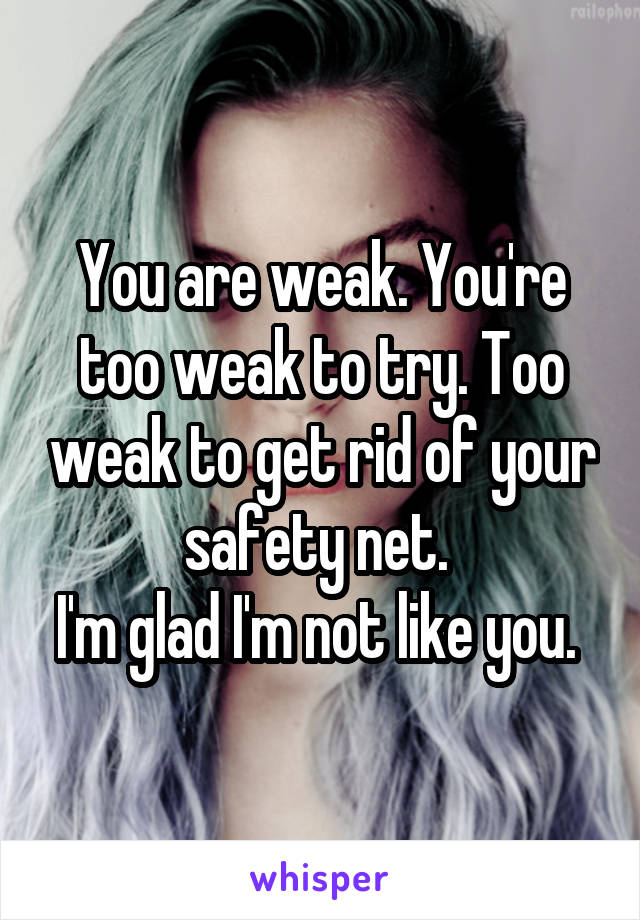 You are weak. You're too weak to try. Too weak to get rid of your safety net. 
I'm glad I'm not like you. 