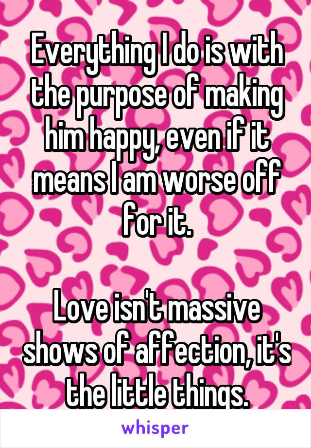 Everything I do is with the purpose of making him happy, even if it means I am worse off for it.

Love isn't massive shows of affection, it's the little things.