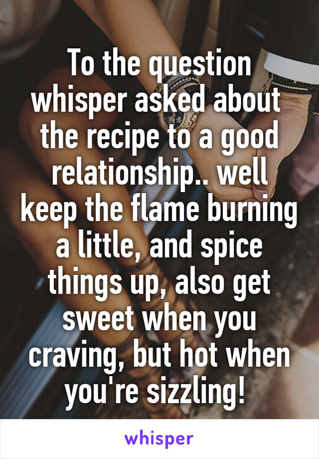 To the question whisper asked about  the recipe to a good relationship.. well keep the flame burning a little, and spice things up, also get sweet when you craving, but hot when you're sizzling! 