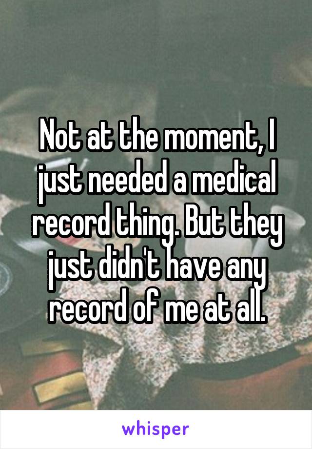 Not at the moment, I just needed a medical record thing. But they just didn't have any record of me at all.