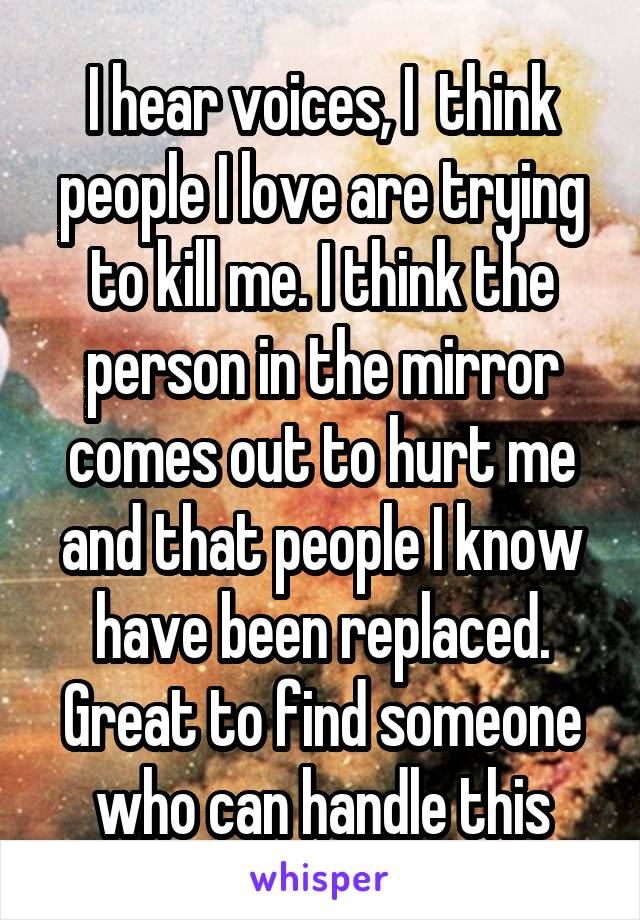 I hear voices, I  think people I love are trying to kill me. I think the person in the mirror comes out to hurt me and that people I know have been replaced. Great to find someone who can handle this