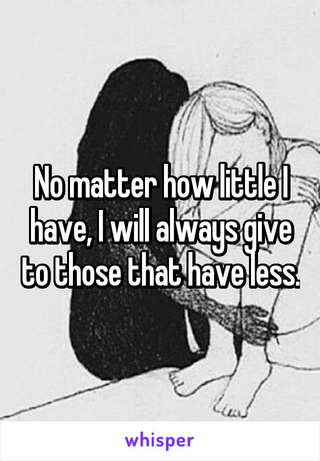 No matter how little I have, I will always give to those that have less.