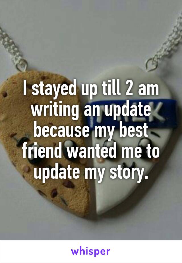 I stayed up till 2 am writing an update because my best friend wanted me to update my story.