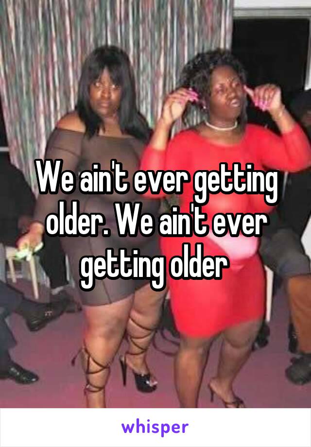 We ain't ever getting older. We ain't ever getting older 