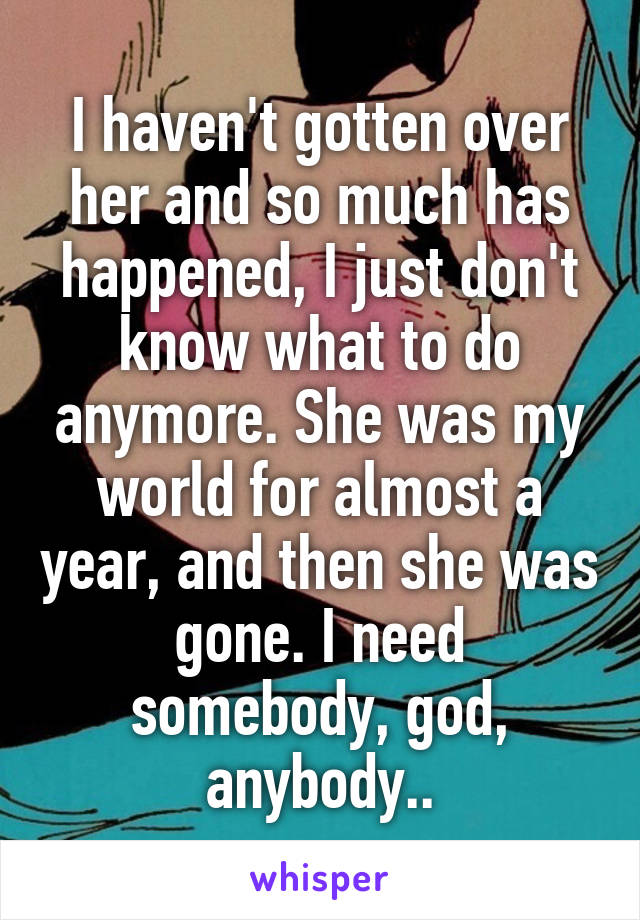 I haven't gotten over her and so much has happened, I just don't know what to do anymore. She was my world for almost a year, and then she was gone. I need somebody, god, anybody..