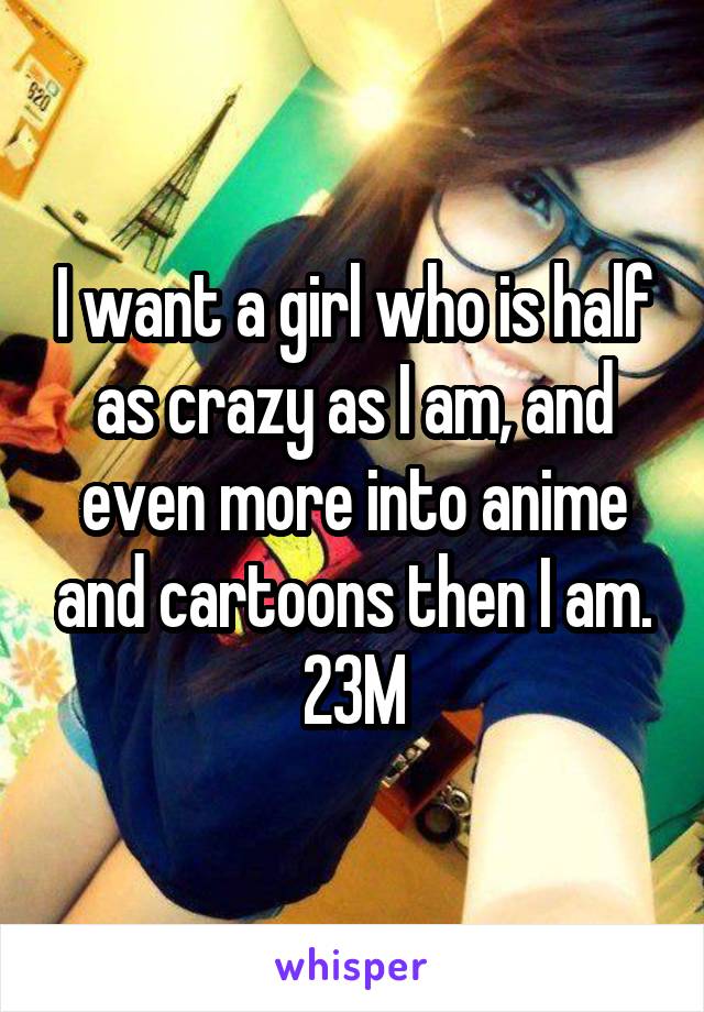 I want a girl who is half as crazy as I am, and even more into anime and cartoons then I am. 23M