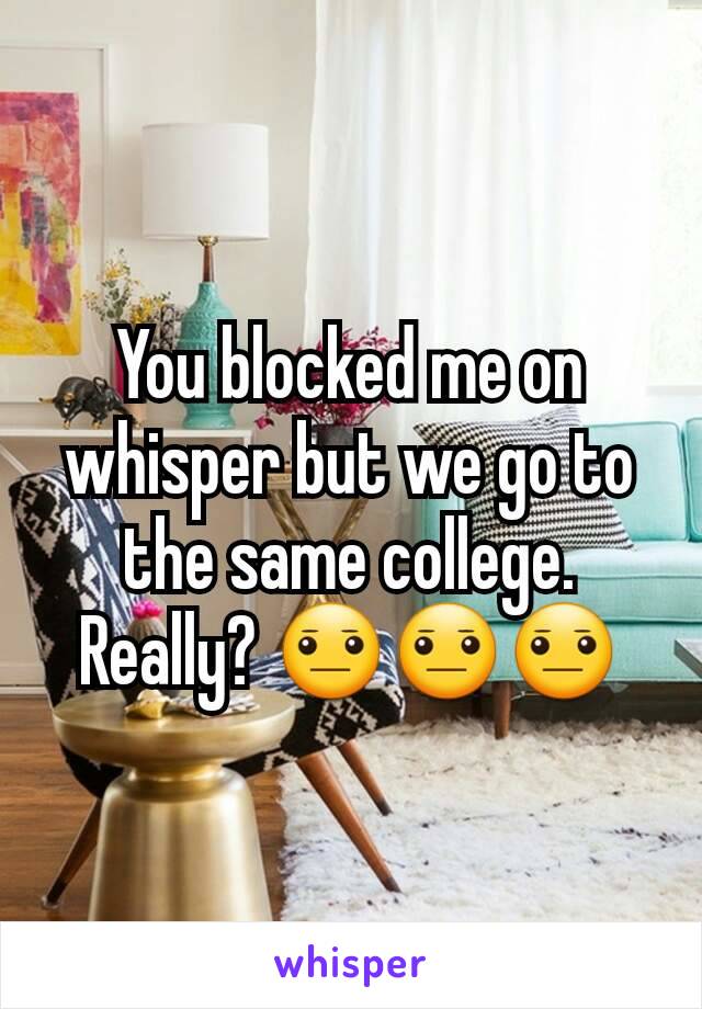 You blocked me on whisper but we go to the same college. Really? 😐😐😐