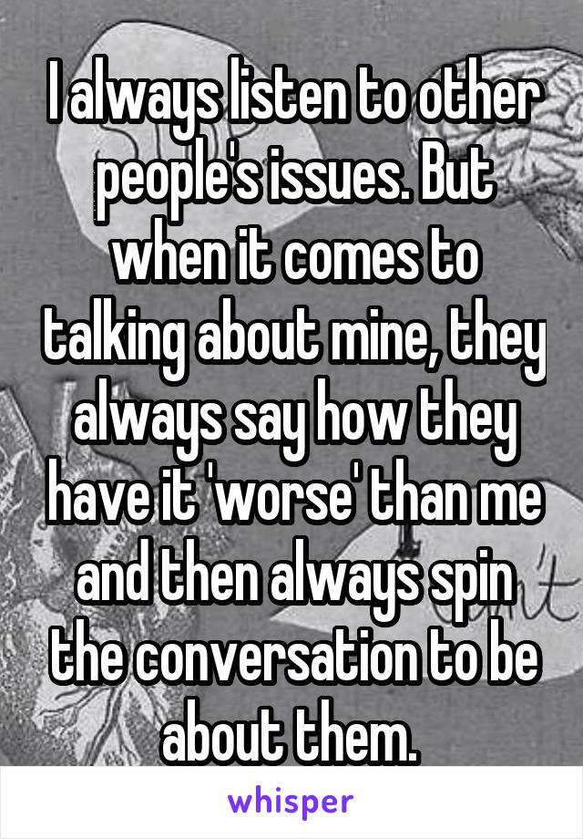 I always listen to other people's issues. But when it comes to talking about mine, they always say how they have it 'worse' than me and then always spin the conversation to be about them. 