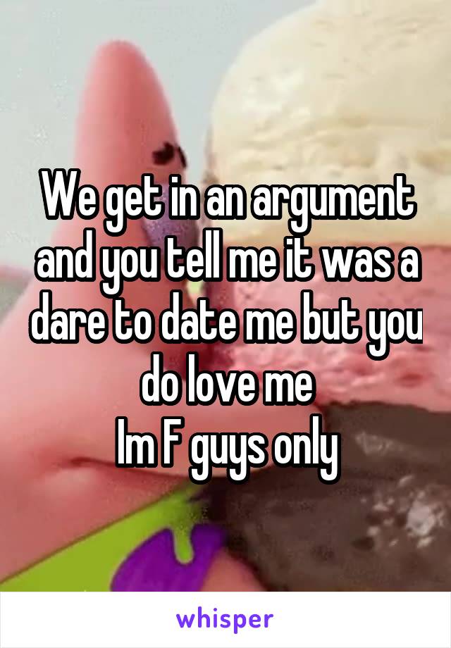 We get in an argument and you tell me it was a dare to date me but you do love me
Im F guys only