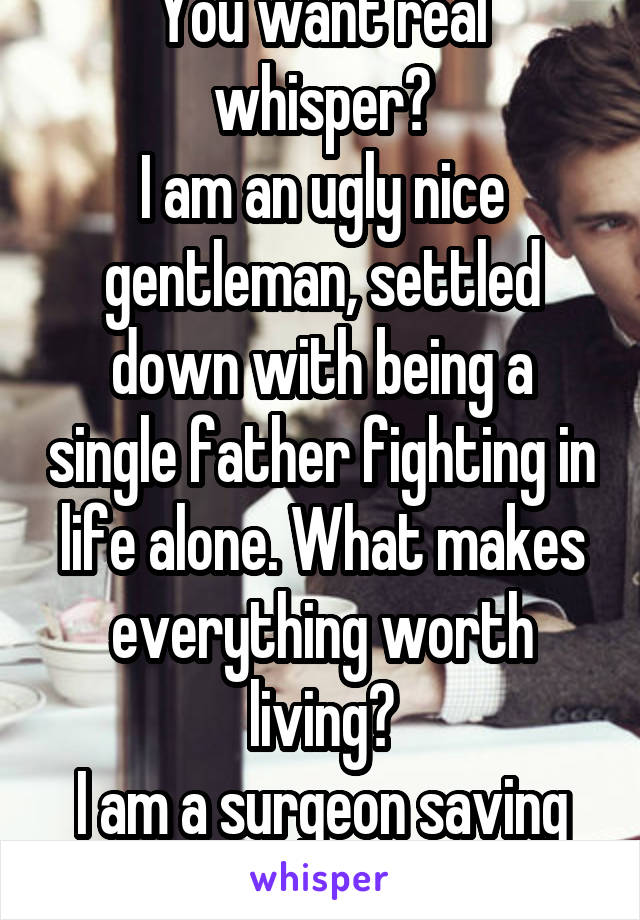 You want real whisper?
I am an ugly nice gentleman, settled down with being a single father fighting in life alone. What makes everything worth living?
I am a surgeon saving lives every single day.