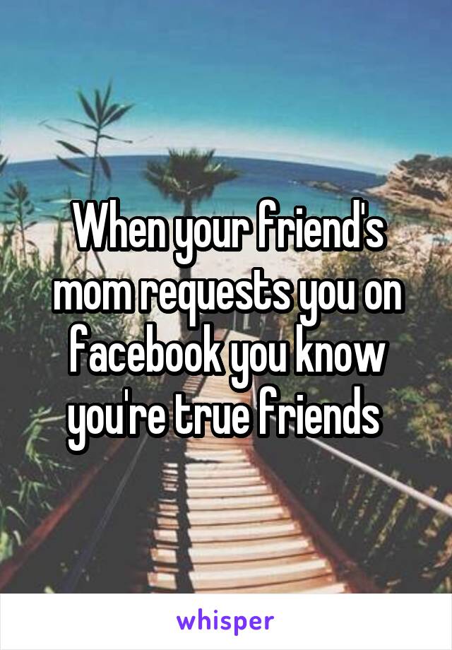 When your friend's mom requests you on facebook you know you're true friends 