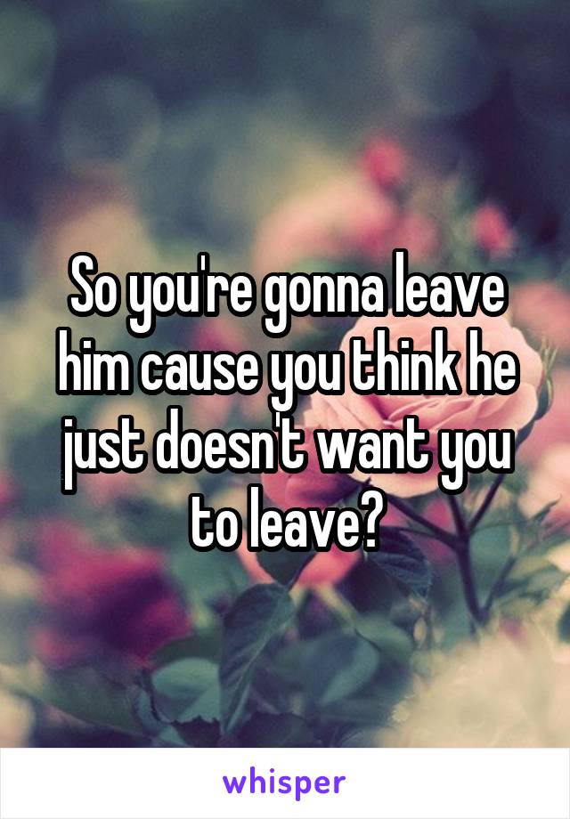 So you're gonna leave him cause you think he just doesn't want you to leave?