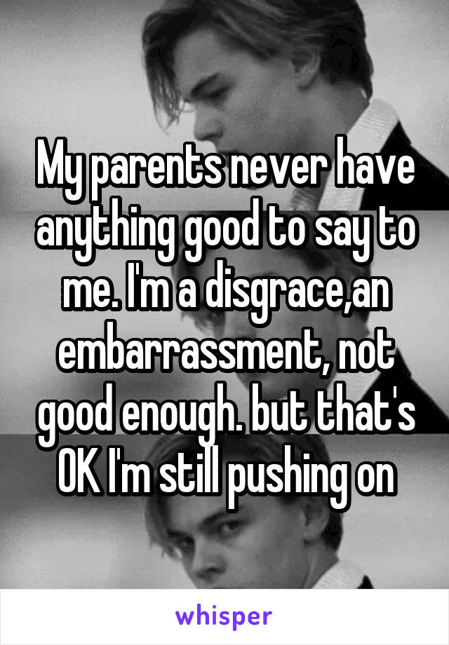 My parents never have anything good to say to me. I'm a disgrace,an embarrassment, not good enough. but that's OK I'm still pushing on
