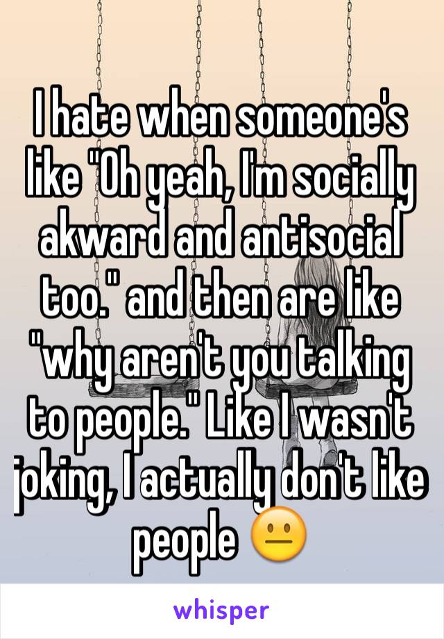 I hate when someone's like "Oh yeah, I'm socially akward and antisocial too." and then are like "why aren't you talking to people." Like I wasn't joking, I actually don't like people 😐