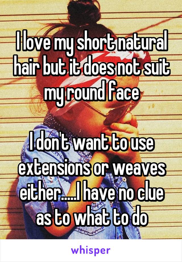 I love my short natural hair but it does not suit my round face

I don't want to use extensions or weaves either.....I have no clue as to what to do