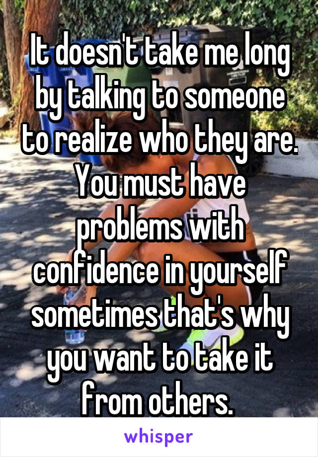 It doesn't take me long by talking to someone to realize who they are. You must have problems with confidence in yourself sometimes that's why you want to take it from others. 