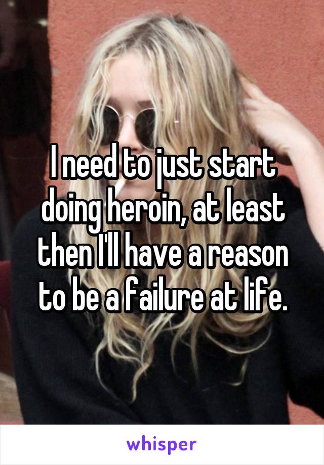 I need to just start doing heroin, at least then I'll have a reason to be a failure at life.