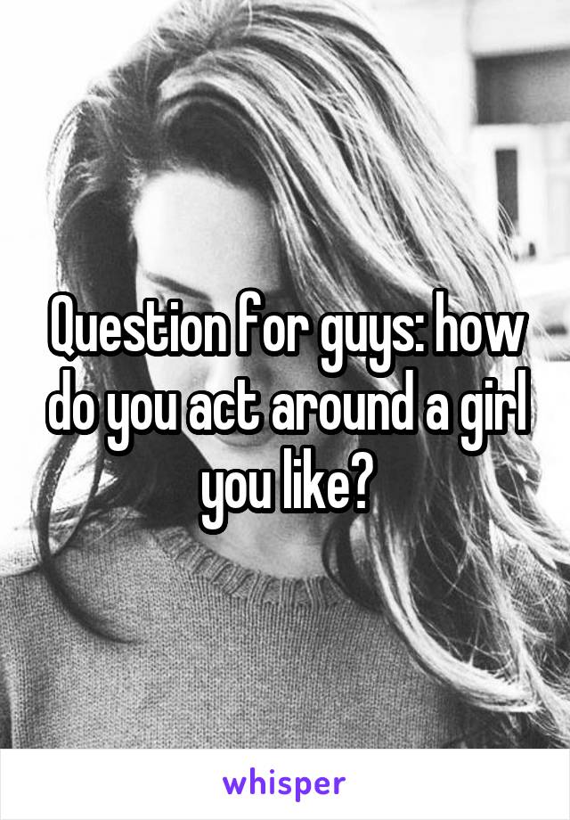 Question for guys: how do you act around a girl you like?