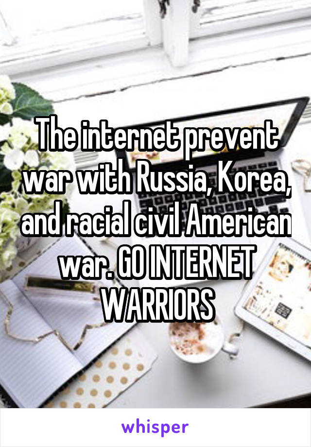The internet prevent war with Russia, Korea, and racial civil American war. GO INTERNET WARRIORS