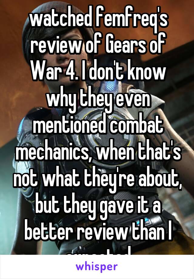 watched femfreq's review of Gears of War 4. I don't know why they even mentioned combat mechanics, when that's not what they're about, but they gave it a better review than I expected