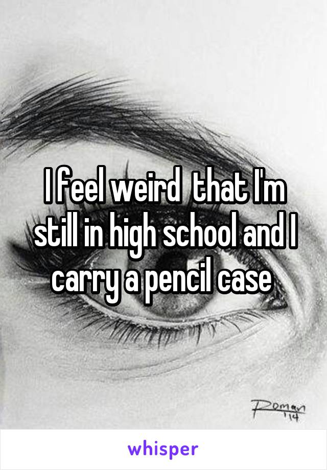 I feel weird  that I'm still in high school and I carry a pencil case 