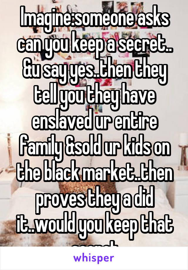 Imagine:someone asks can you keep a secret.. &u say yes..then they tell you they have enslaved ur entire family &sold ur kids on the black market..then proves they a did it..would you keep that secret