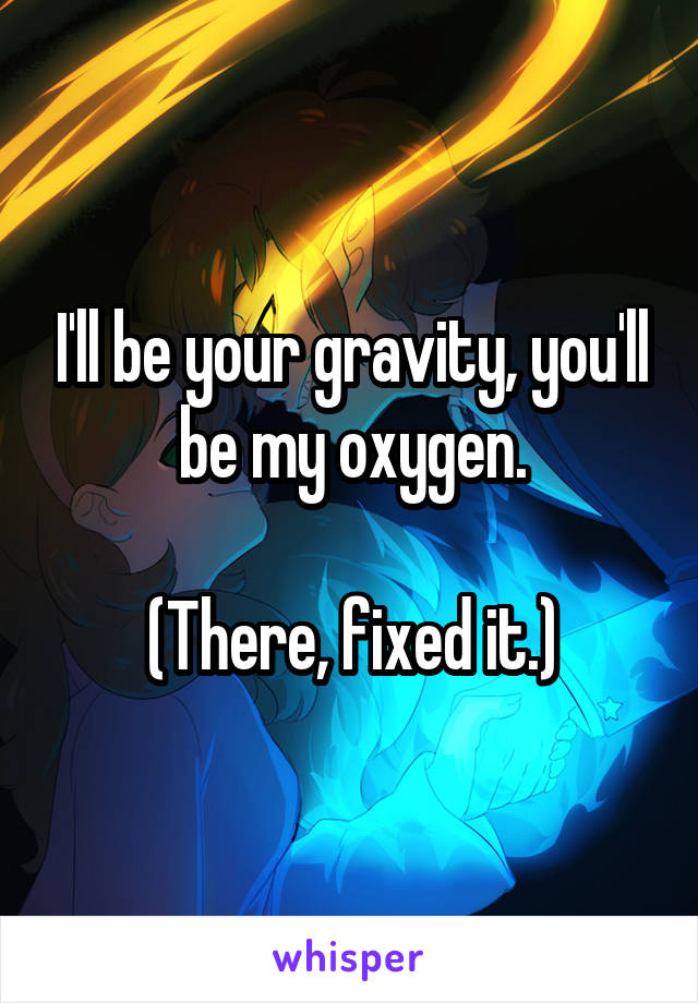 I'll be your gravity, you'll be my oxygen.

(There, fixed it.)