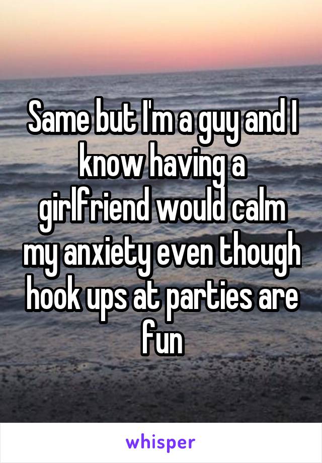 Same but I'm a guy and I know having a girlfriend would calm my anxiety even though hook ups at parties are fun