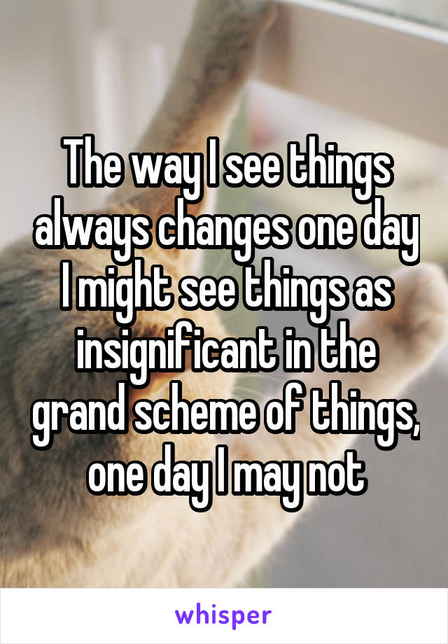 The way I see things always changes one day I might see things as insignificant in the grand scheme of things, one day I may not