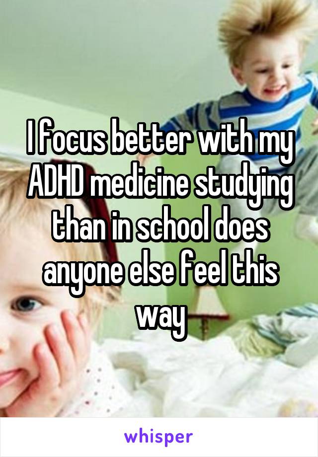 I focus better with my ADHD medicine studying than in school does anyone else feel this way