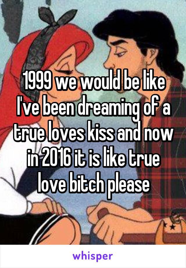 1999 we would be like I've been dreaming of a true loves kiss and now in 2016 it is like true love bitch please