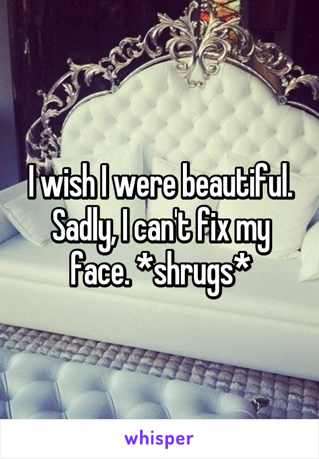 I wish I were beautiful. Sadly, I can't fix my face. *shrugs*