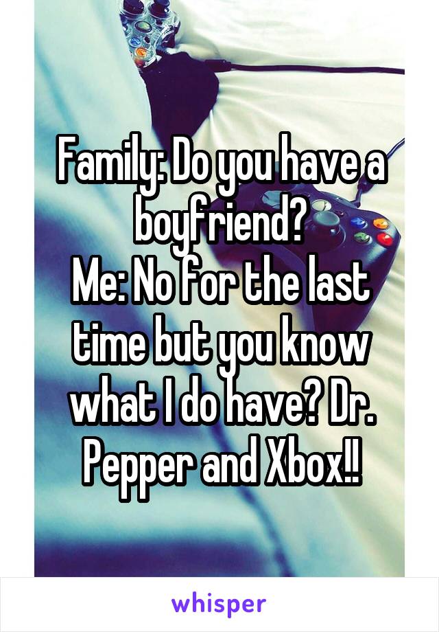 Family: Do you have a boyfriend?
Me: No for the last time but you know what I do have? Dr. Pepper and Xbox!!